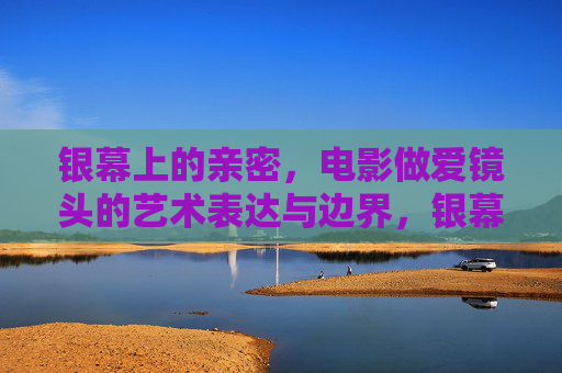 银幕上的亲密，电影做爱镜头的艺术表达与边界，银幕上的亲密，电影做爱镜头的艺术表达与边界