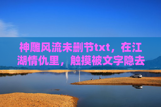 神雕风流未删节txt，在江湖情仇里，触摸被文字隐去的温度，神雕风流，被文字隐去的江湖温度