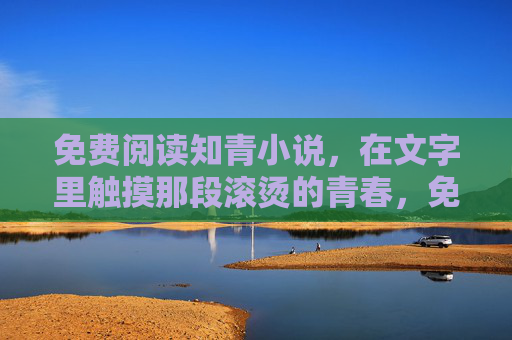 免费阅读知青小说,在文字里触摸那段滚烫的青春,免费读知青小说,触摸滚烫青春 免费阅读知青小说,在文字里触摸那段滚烫的青春,免费读知青小说,触摸滚烫青春