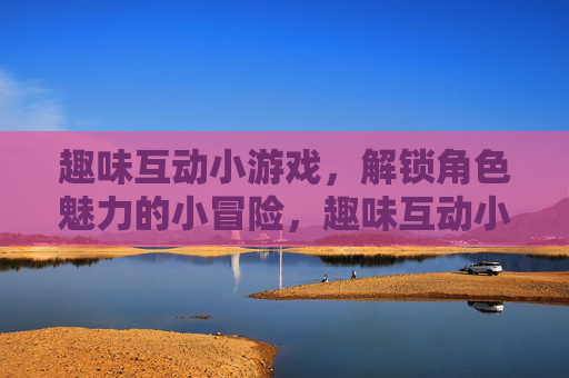 趣味互动小游戏,解锁角色魅力的小冒险,趣味互动小游戏,解锁角色魅力的小冒险 趣味互动小游戏,解锁角色魅力的小冒险,趣味互动小游戏,解锁角色魅力的小冒险
