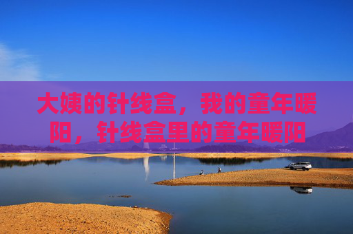 大姨的针线盒,我的童年暖阳,针线盒里的童年暖阳 大姨的针线盒,我的童年暖阳,针线盒里的童年暖阳