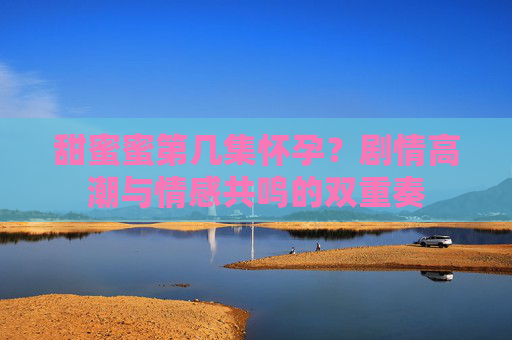 甜蜜蜜第几集怀孕?剧情高潮与情感共鸣的双重奏 甜蜜蜜第几集怀孕?剧情高潮与情感共鸣的双重奏