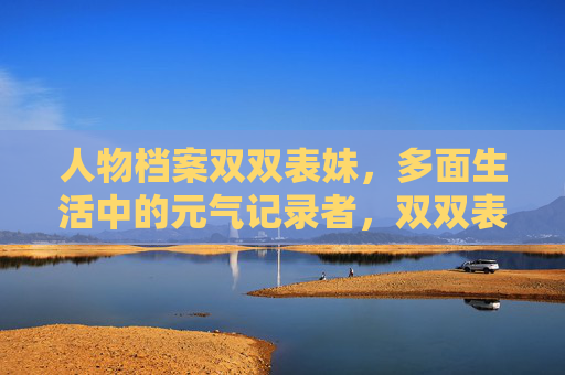 人物档案双双表妹,多面生活中的元气记录者,双双表妹,多面生活中的元气记录者 人物档案双双表妹,多面生活中的元气记录者,双双表妹,多面生活中的元气记录者