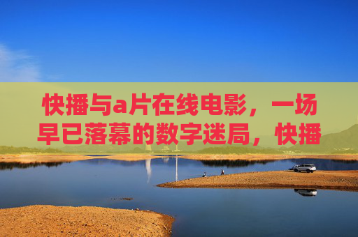 快播与a片在线电影,一场早已落幕的数字迷局,快播a片在线电影,落幕的数字迷局 快播与a片在线电影,一场早已落幕的数字迷局,快播a片在线电影,落幕的数字迷局