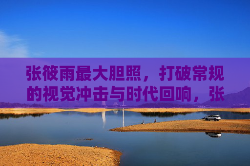 张筱雨最大胆照,打破常规的视觉冲击与时代回响,张筱雨最大胆照,打破常规的视觉冲击与时代回响 张筱雨最大胆照,打破常规的视觉冲击与时代回响,张筱雨最大胆照,打破常规的视觉冲击与时代回响