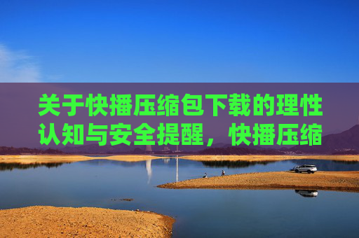 关于快播压缩包下载的理性认知与安全提醒，快播压缩包下载，理性认知与安全提醒