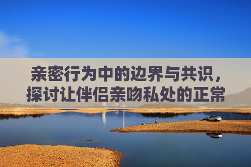 亲密行为中的边界与共识,探讨让伴侣亲吻私处的正常性,亲密行为中的边界与共识,伴侣亲吻私处的正常性探讨 亲密行为中的边界与共识,探讨让伴侣亲吻私处的正常性,亲密行为中的边界与共识,伴侣亲吻私处的正常性探讨