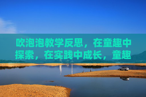 吹泡泡教学反思,在童趣中探索,在实践中成长,童趣探索·实践成长,吹泡泡教学反思 吹泡泡教学反思,在童趣中探索,在实践中成长,童趣探索·实践成长,吹泡泡教学反思