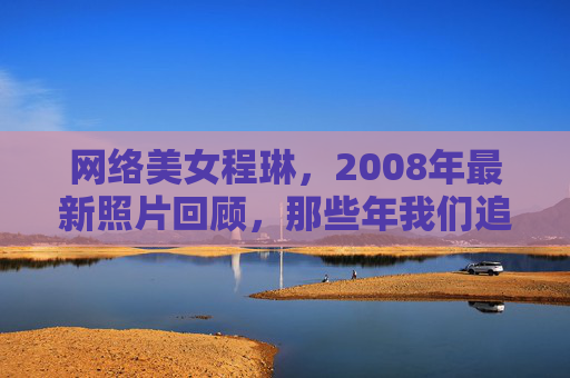 网络美女程琳,2008年最新照片回顾,那些年我们追过的清纯时光,程琳2008年照片回顾,那些年我们追过的清纯时光 网络美女程琳,2008年最新照片回顾,那些年我们追过的清纯时光,程琳2008年照片回顾,那些年我们追过的清纯时光