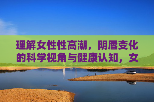 理解女性性高潮，阴唇变化的科学视角与健康认知，女性性高潮阴唇变化，科学视角与健康认知