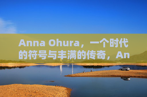 Anna Ohura,一个时代的符号与丰满的传奇,Anna Ohura,时代符号与丰满传奇 Anna Ohura,一个时代的符号与丰满的传奇,Anna Ohura,时代符号与丰满传奇