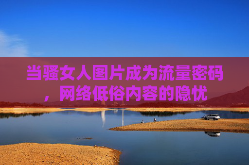 当骚女人图片成为流量密码，网络低俗内容的隐忧