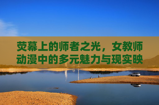 荧幕上的师者之光，女教师动漫中的多元魅力与现实映照，荧幕师者之光，女教师动漫的多元魅力与现实映照