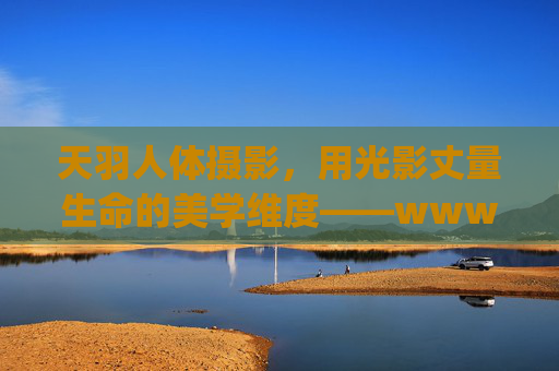 天羽人体摄影，用光影丈量生命的美学维度——www.555ty.com，天羽人体摄影，光影丈量生命美学维度