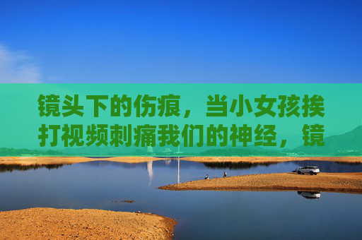镜头下的伤痕,当小女孩挨打视频刺痛我们的神经,镜头下的伤痕,小女孩挨打视频刺痛神经 镜头下的伤痕,当小女孩挨打视频刺痛我们的神经,镜头下的伤痕,小女孩挨打视频刺痛神经