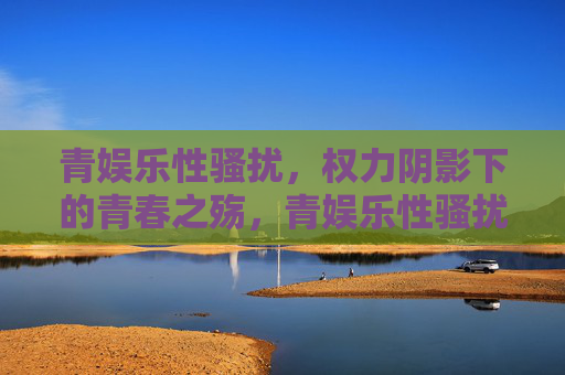 青娱乐性骚扰,权力阴影下的青春之殇,青娱乐性骚扰,权力阴影下的青春之殇 青娱乐性骚扰,权力阴影下的青春之殇,青娱乐性骚扰,权力阴影下的青春之殇