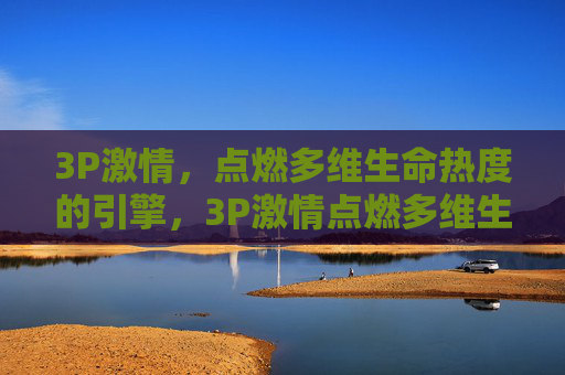 3P激情,点燃多维生命热度的引擎,3P激情点燃多维生命热度引擎 3P激情,点燃多维生命热度的引擎,3P激情点燃多维生命热度引擎