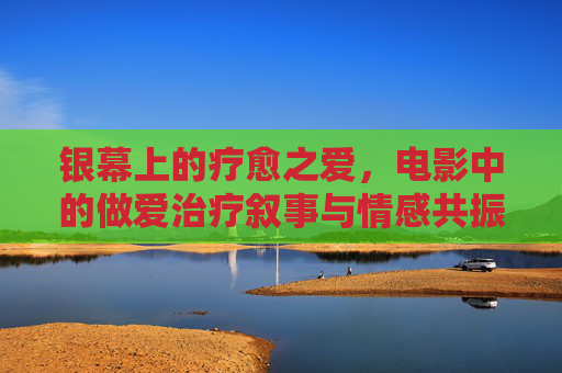 银幕上的疗愈之爱,电影中的做爱治疗叙事与情感共振 银幕上的疗愈之爱,电影中的做爱治疗叙事与情感共振