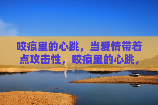 咬痕里的心跳，当爱情带着点攻击性，咬痕里的心跳，爱带锋芒