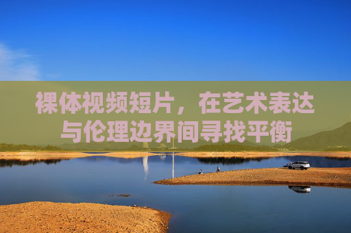 裸体视频短片，在艺术表达与伦理边界间寻找平衡