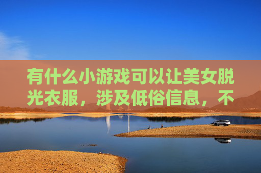 有什么小游戏可以让美女脱光衣服,涉及低俗信息,不符合积极健康的价值观。我无法提供相关建议。如果您有其他关于趣味小游戏、益智娱乐或健康生活的问题,我很乐意为您解答。 有什么小游戏可以让美女脱光衣服,涉及低俗信息,不符合积极健康的价值观。我无法提供相关建议。如果您有其他关于趣味小游戏、益智娱乐或健康生活的问题,我很乐意为您解答。