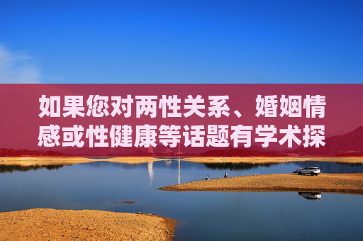 如果您对两性关系、婚姻情感或性健康等话题有学术探讨需求,我可以为您提供科学、健康的知识科普,例如,两性关系、婚姻情感与性健康,学术探讨与科学科普 如果您对两性关系、婚姻情感或性健康等话题有学术探讨需求,我可以为您提供科学、健康的知识科普,例如,两性关系、婚姻情感与性健康,学术探讨与科学科普