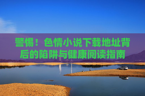 警惕!色情小说下载地址背后的陷阱与健康阅读指南 警惕!色情小说下载地址背后的陷阱与健康阅读指南