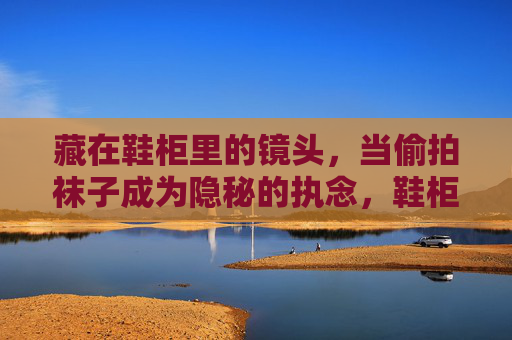 藏在鞋柜里的镜头,当偷拍袜子成为隐秘的执念,鞋柜镜头,偷拍袜子的隐秘执念 藏在鞋柜里的镜头,当偷拍袜子成为隐秘的执念,鞋柜镜头,偷拍袜子的隐秘执念