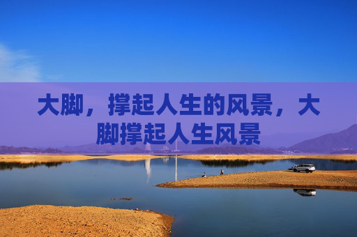大脚,撑起人生的风景,大脚撑起人生风景 大脚,撑起人生的风景,大脚撑起人生风景