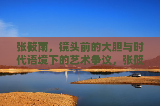 张筱雨,镜头前的大胆与时代语境下的艺术争议,张筱雨,镜头大胆与时代艺术争议 张筱雨,镜头前的大胆与时代语境下的艺术争议,张筱雨,镜头大胆与时代艺术争议