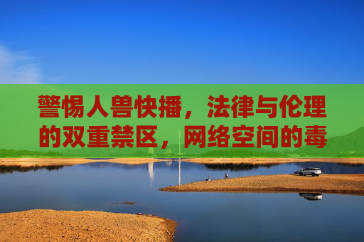 警惕人兽快播，法律与伦理的双重禁区，网络空间的毒瘤，人兽快播，法律伦理双重禁区与网络空间毒瘤