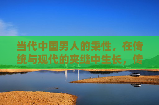 当代中国男人的秉性，在传统与现代的夹缝中生长，传统与现代夹缝中的当代中国男人秉性