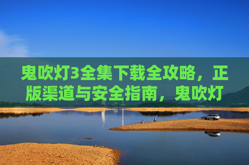 鬼吹灯3全集下载全攻略,正版渠道与安全指南,鬼吹灯3全集下载全攻略,正版渠道与安全指南 鬼吹灯3全集下载全攻略,正版渠道与安全指南,鬼吹灯3全集下载全攻略,正版渠道与安全指南
