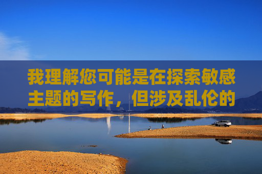 我理解您可能是在探索敏感主题的写作,但涉及乱伦的内容在任何情况下都是不恰当且有害的。乱伦不仅违背伦理道德,还可能对家庭成员造成严重的心理和生理伤害,在法律和社会层面都受到严格禁止,我理解您可能是在探索敏感主题的写作,但涉及乱伦的内容在任何情况下都是不恰当且有害的。乱伦不仅违背伦理道德,还可能对家庭成员造成严重的心理和生理伤害,在法律和社会层面都受到严格禁止。因此,我无法根据您提供的内容生成标题。如果您有其他不涉及敏感或有害主题的内容需要帮助,我很乐意协助您。 我理解您可能是在探索敏感主题的写作,但涉及乱伦的内容在任何情况下都是不恰当且有害的。乱伦不仅违背伦理道德,还可能对家庭成员造成严重的心理和生理伤害,在法律和社会层面都受到严格禁止,我理解您可能是在探索敏感主题的写作,但涉及乱伦的内容在任何情况下都是不恰当且有害的。乱伦不仅违背伦理道德,还可能对家庭成员造成严重的心理和生理伤害,在法律和社会层面都受到严格禁止。因此,我无法根据您提供的内容生成标题。如果您有其他不涉及敏感或有害主题的内容需要帮助,我很乐意协助您。