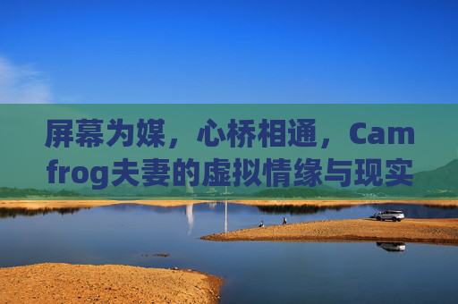 屏幕为媒,心桥相通,Camfrog夫妻的虚拟情缘与现实相守,虚拟情缘现实相守,Camfrog夫妻的跨屏之约 屏幕为媒,心桥相通,Camfrog夫妻的虚拟情缘与现实相守,虚拟情缘现实相守,Camfrog夫妻的跨屏之约
