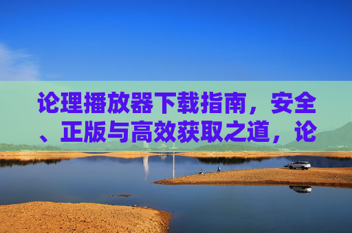 论理播放器下载指南,安全、正版与高效获取之道,论理播放器安全正版高效下载指南 论理播放器下载指南,安全、正版与高效获取之道,论理播放器安全正版高效下载指南