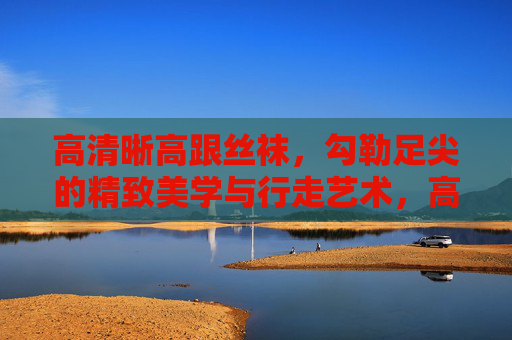 高清晰高跟丝袜,勾勒足尖的精致美学与行走艺术,高清晰高跟丝袜,足尖精致美学与行走艺术 高清晰高跟丝袜,勾勒足尖的精致美学与行走艺术,高清晰高跟丝袜,足尖精致美学与行走艺术