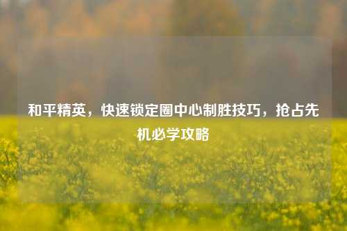 和平精英，快速锁定圈中心制胜技巧，抢占先机必学攻略