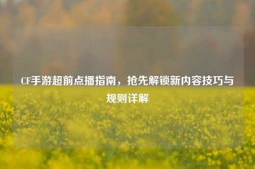 CF手游超前点播指南，抢先解锁新内容技巧与规则详解
