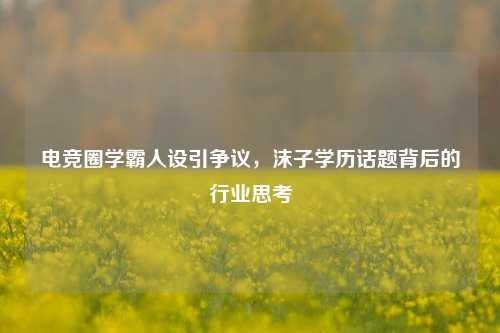 电竞圈学霸人设引争议，沫子学历话题背后的行业思考