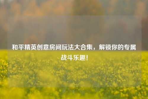和平精英创意房间玩法大合集，解锁你的专属战斗乐趣！