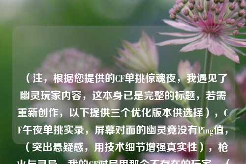 (注,根据您提供的CF单挑惊魂夜,我遇见了幽灵玩家内容,这本身已是完整的标题,若需重新创作,以下提供三个优化版本供选择),CF午夜单挑实录,屏幕对面的幽灵竟没有Ping值,(突出悬疑感,用技术细节增强真实性),枪火与灵异,我的CF对局里那个不存在的玩家,(强化超自然氛围,制造双重视觉冲突),系统显示1v1,但我的准星始终锁定着第四人,(用游戏内视角制造细思极恐效果)