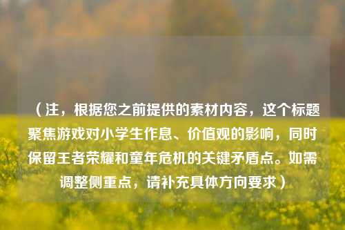 (注,根据您之前提供的素材内容,这个标题聚焦游戏对小学生作息、价值观的影响,同时保留王者荣耀和童年危机的关键矛盾点。如需调整侧重点,请补充具体方向要求)
