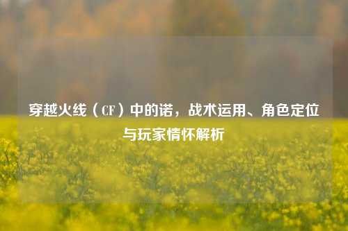穿越火线（CF）中的诺，战术运用、角色定位与玩家情怀解析
