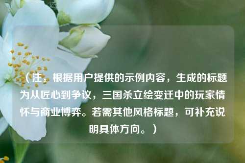 （注，根据用户提供的示例内容，生成的标题为从匠心到争议，三国杀立绘变迁中的玩家情怀与商业博弈。若需其他风格标题，可补充说明具体方向。）