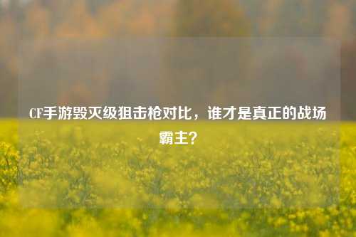 CF手游毁灭级狙击枪对比，谁才是真正的战场霸主？