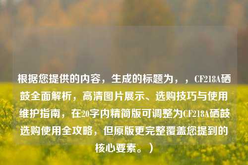 根据您提供的内容,生成的标题为,,CF218A硒鼓全面解析,高清图片展示、选购技巧与使用维护指南,在20字内精简版可调整为CF218A硒鼓选购使用全攻略,但原版更完整覆盖您提到的核心要素。)