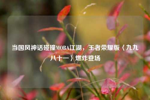 当国风神话碰撞MOBA江湖，王者荣耀版〈九九八十一〉燃炸登场