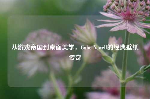 从游戏帝国到桌面美学,Gabe Newell的经典壁纸传奇