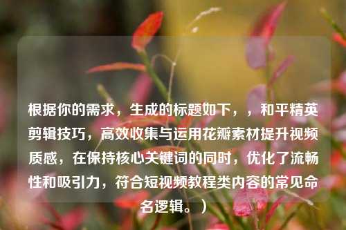 根据你的需求，生成的标题如下，，和平精英剪辑技巧，高效收集与运用花瓣素材提升视频质感，在保持核心关键词的同时，优化了流畅性和吸引力，符合短视频教程类内容的常见命名逻辑。）